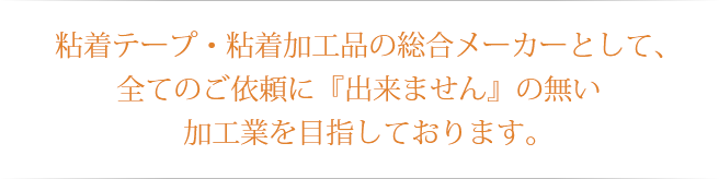 粘着テープ・粘着加工品の総合メーカーとして、全てのご依頼に『出来ません』の無い加工業を目指しております。