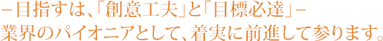 目指すは、「創意工夫」と「目標必達」　業界のパイオニアとして、着実に前進して参ります。