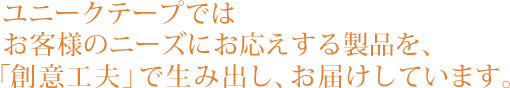 ユニークテープでは、お客様のニーズにお答えする製品を、「創意工夫」で生み出し、お届けしています。